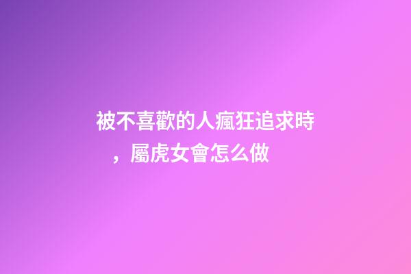 被不喜歡的人瘋狂追求時，屬虎女會怎么做